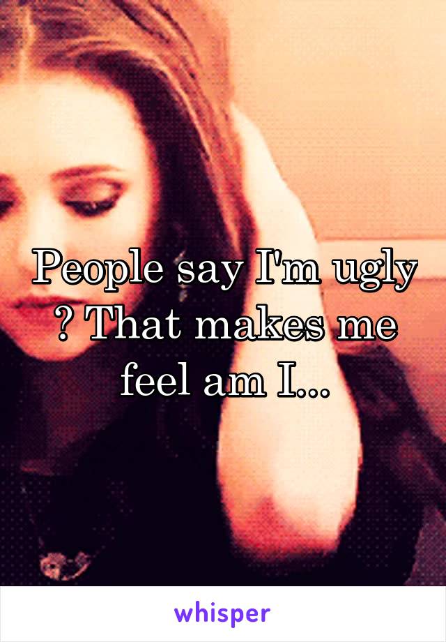 People say I'm ugly ? That makes me feel am I...