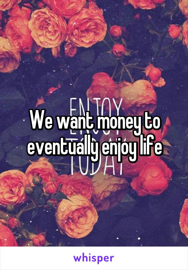 We want money to eventually enjoy life