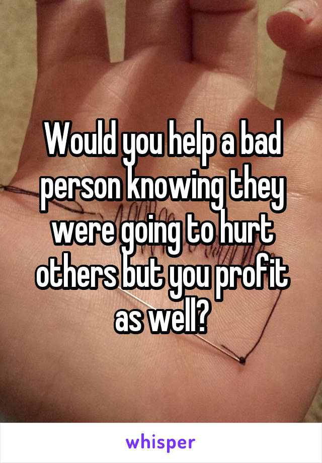 Would you help a bad person knowing they were going to hurt others but you profit as well?