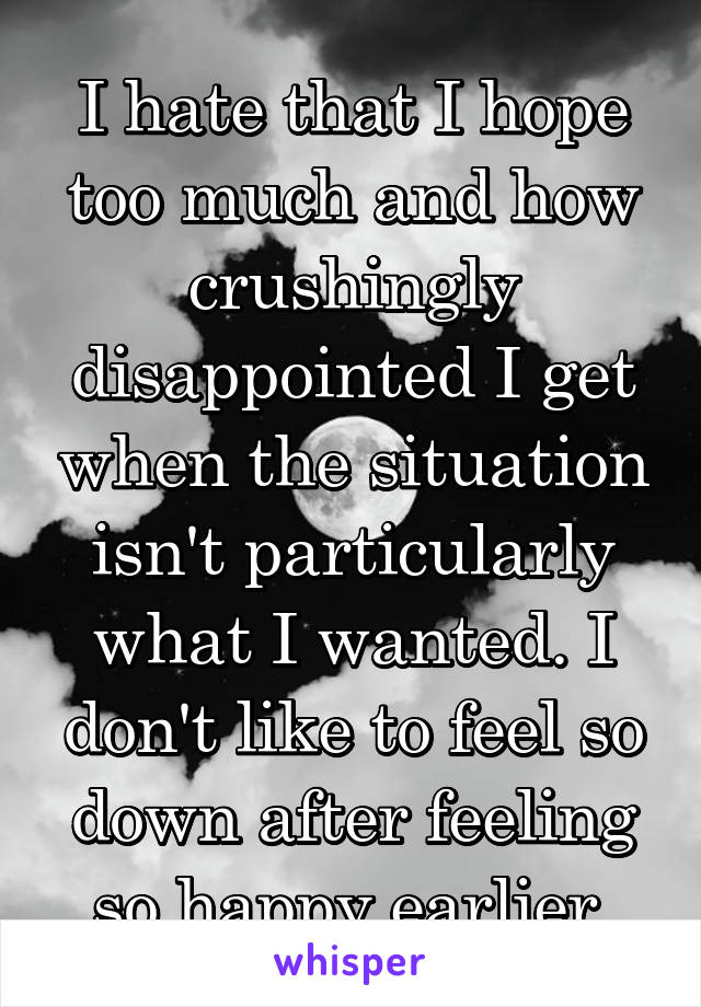 I hate that I hope too much and how crushingly disappointed I get when the situation isn't particularly what I wanted. I don't like to feel so down after feeling so happy earlier.