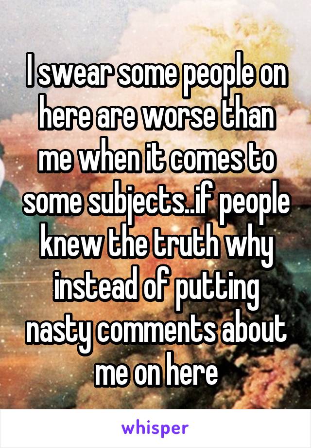 I swear some people on here are worse than me when it comes to some subjects..if people knew the truth why instead of putting nasty comments about me on here