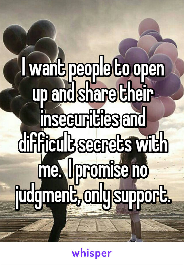 I want people to open up and share their insecurities and difficult secrets with me.  I promise no judgment, only support.