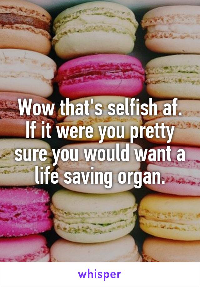 Wow that's selfish af. If it were you pretty sure you would want a life saving organ.
