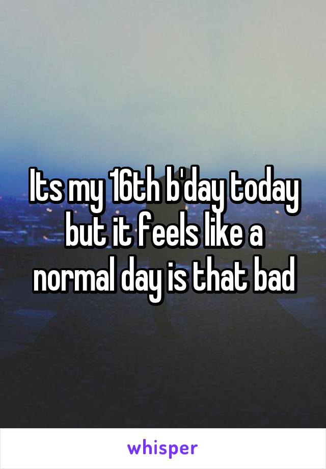 Its my 16th b'day today but it feels like a normal day is that bad