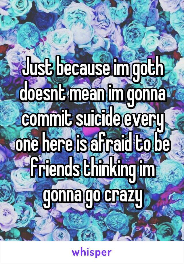 Just because im goth doesnt mean im gonna commit suicide every one here is afraid to be friends thinking im gonna go crazy