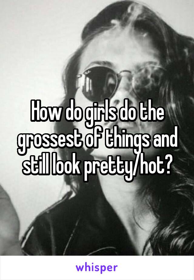 How do girls do the grossest of things and still look pretty/hot?