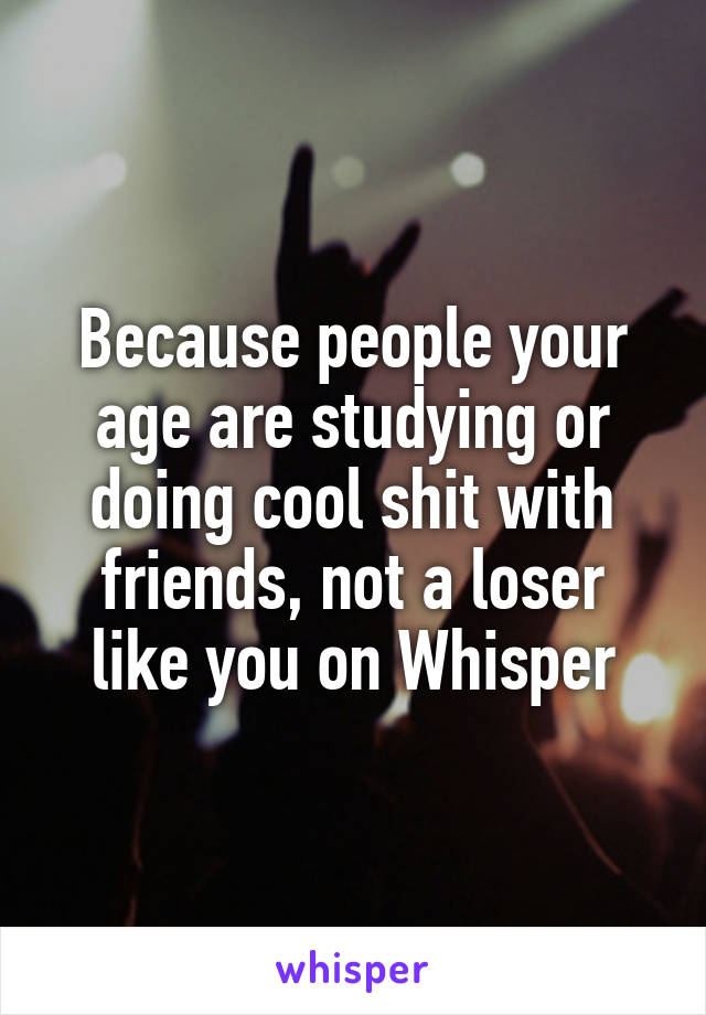 Because people your age are studying or doing cool shit with friends, not a loser like you on Whisper