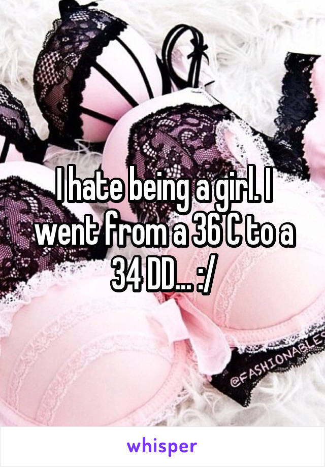 I hate being a girl. I went from a 36 C to a 34 DD... :/