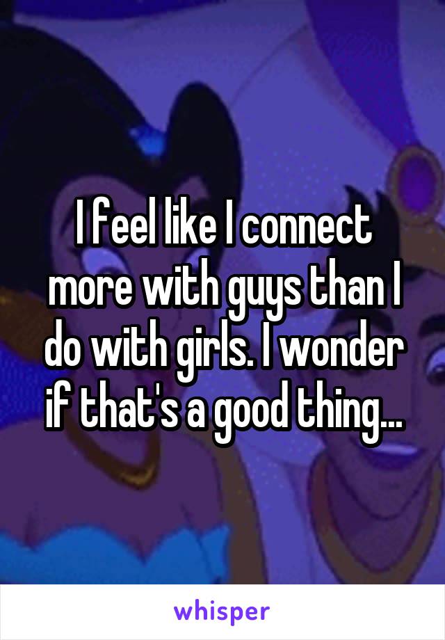 I feel like I connect more with guys than I do with girls. I wonder if that's a good thing...