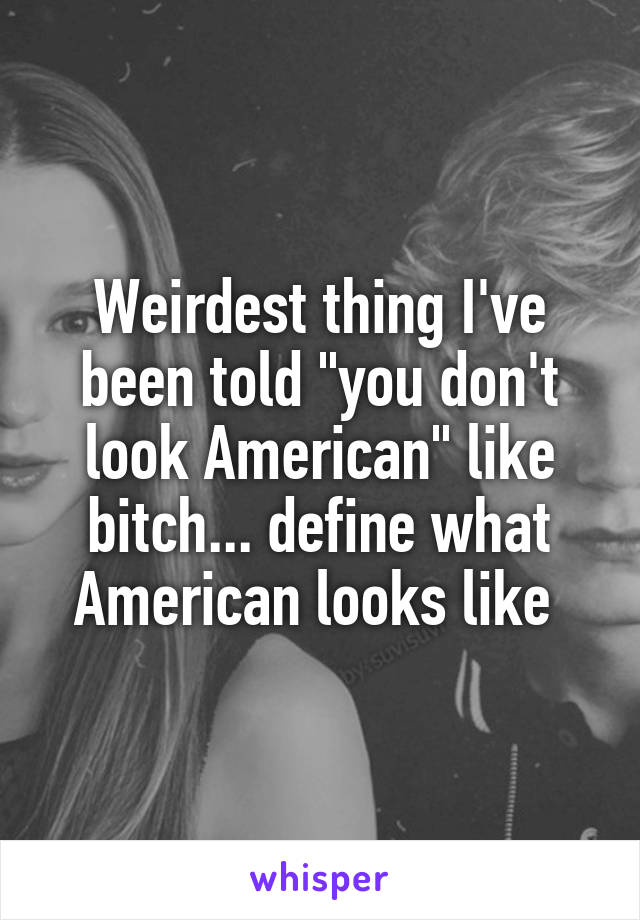 Weirdest thing I've been told "you don't look American" like bitch... define what American looks like 