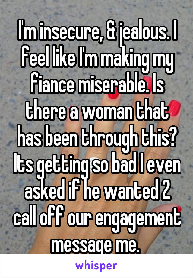 I'm insecure, & jealous. I feel like I'm making my fiance miserable. Is there a woman that has been through this? Its getting so bad I even asked if he wanted 2 call off our engagement message me. 