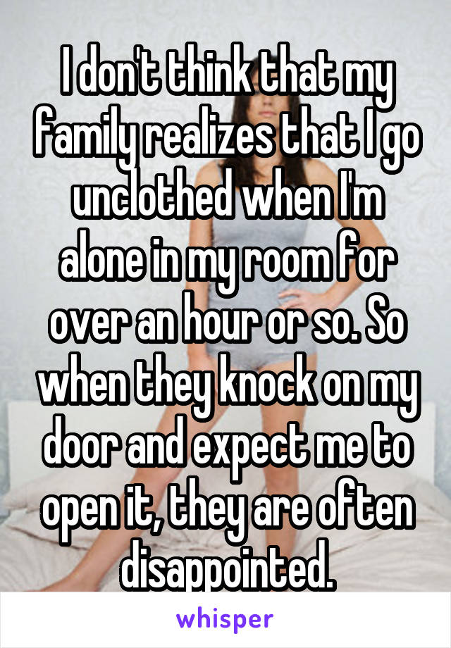 I don't think that my family realizes that I go unclothed when I'm alone in my room for over an hour or so. So when they knock on my door and expect me to open it, they are often disappointed.