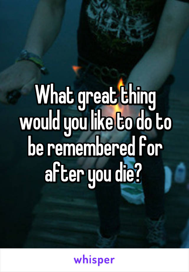 What great thing would you like to do to be remembered for after you die? 