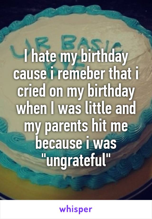 I hate my birthday cause i remeber that i cried on my birthday when I was little and my parents hit me because i was "ungrateful"