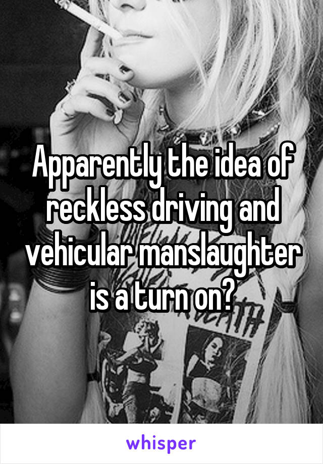 Apparently the idea of reckless driving and vehicular manslaughter is a turn on?