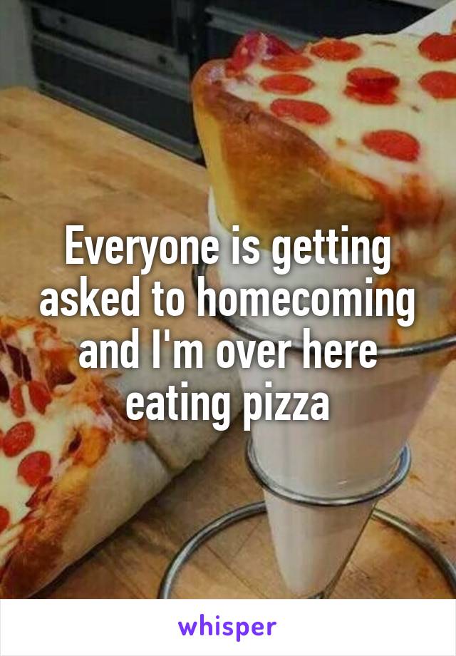 Everyone is getting asked to homecoming and I'm over here eating pizza