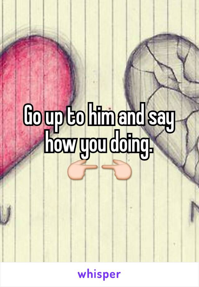 Go up to him and say how you doing.
👉👈