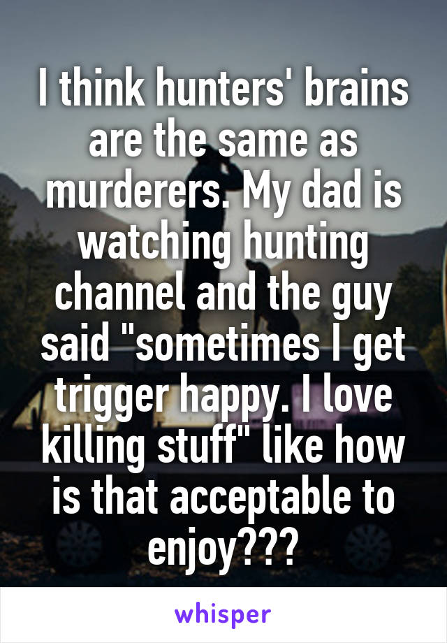 I think hunters' brains are the same as murderers. My dad is watching hunting channel and the guy said "sometimes I get trigger happy. I love killing stuff" like how is that acceptable to enjoy???