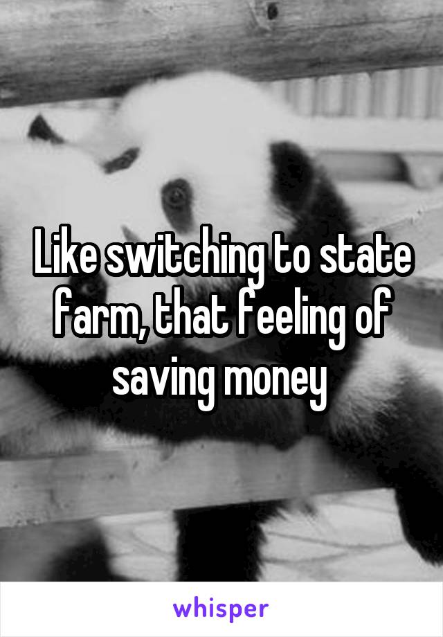 Like switching to state farm, that feeling of saving money 