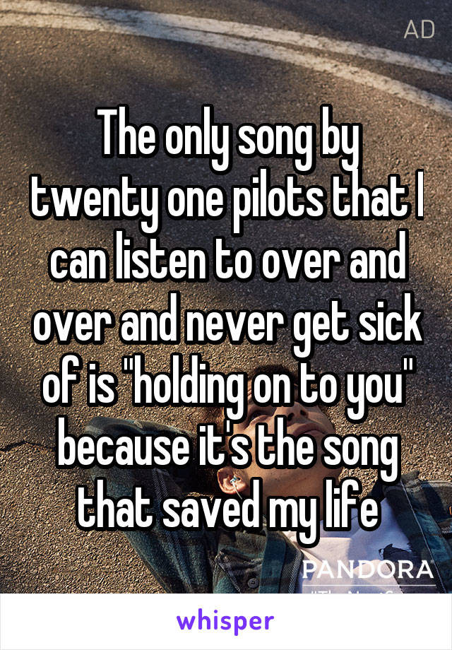 The only song by twenty one pilots that I can listen to over and over and never get sick of is "holding on to you" because it's the song that saved my life