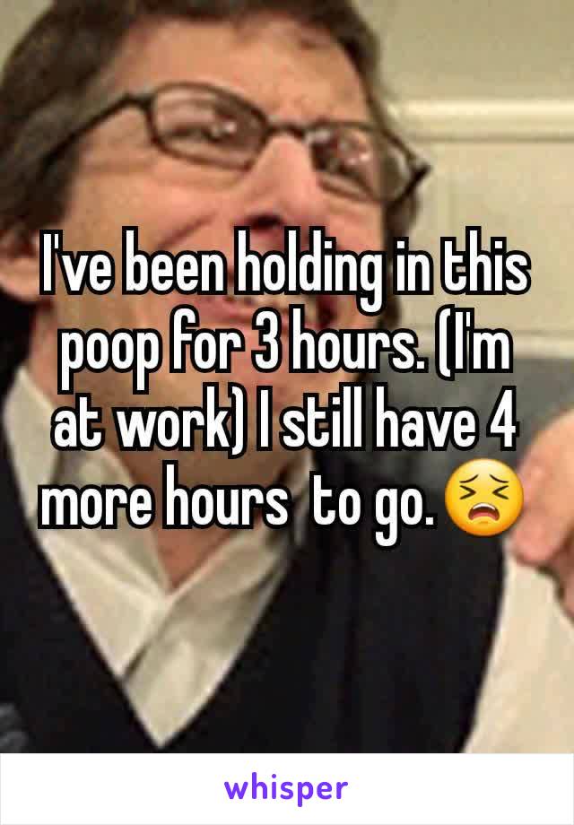 I've been holding in this poop for 3 hours. (I'm at work) I still have 4 more hours  to go.😣