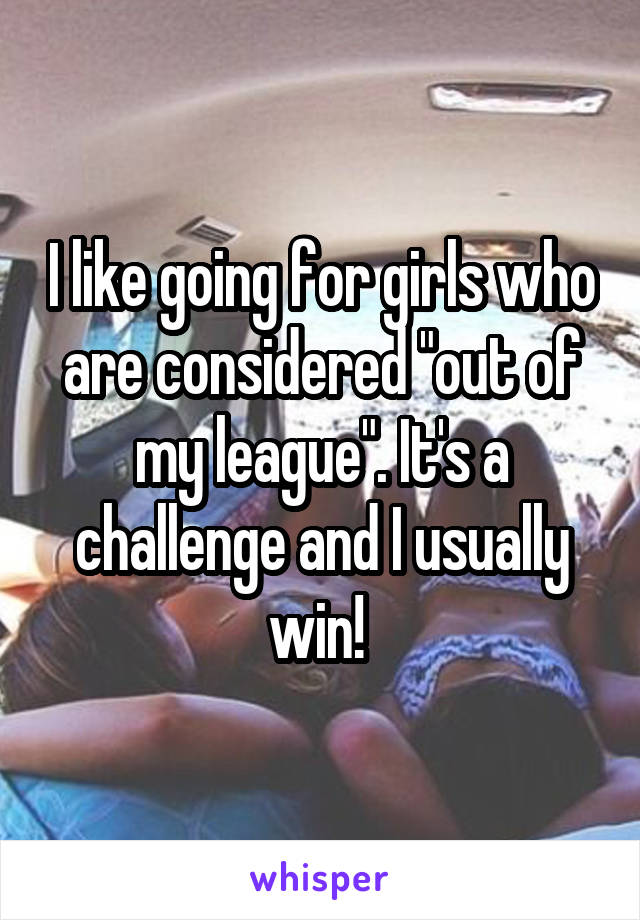 I like going for girls who are considered "out of my league". It's a challenge and I usually win! 