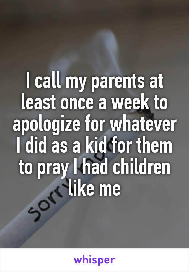 I call my parents at least once a week to apologize for whatever I did as a kid for them to pray I had children like me