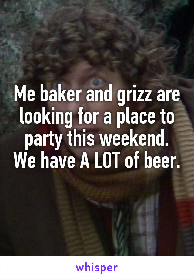 Me baker and grizz are looking for a place to party this weekend. We have A LOT of beer. 