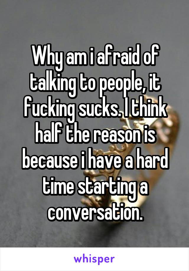 Why am i afraid of talking to people, it fucking sucks. I think half the reason is because i have a hard time starting a conversation.
