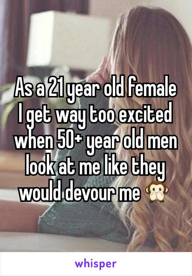 As a 21 year old female I get way too excited when 50+ year old men look at me like they would devour me🙊