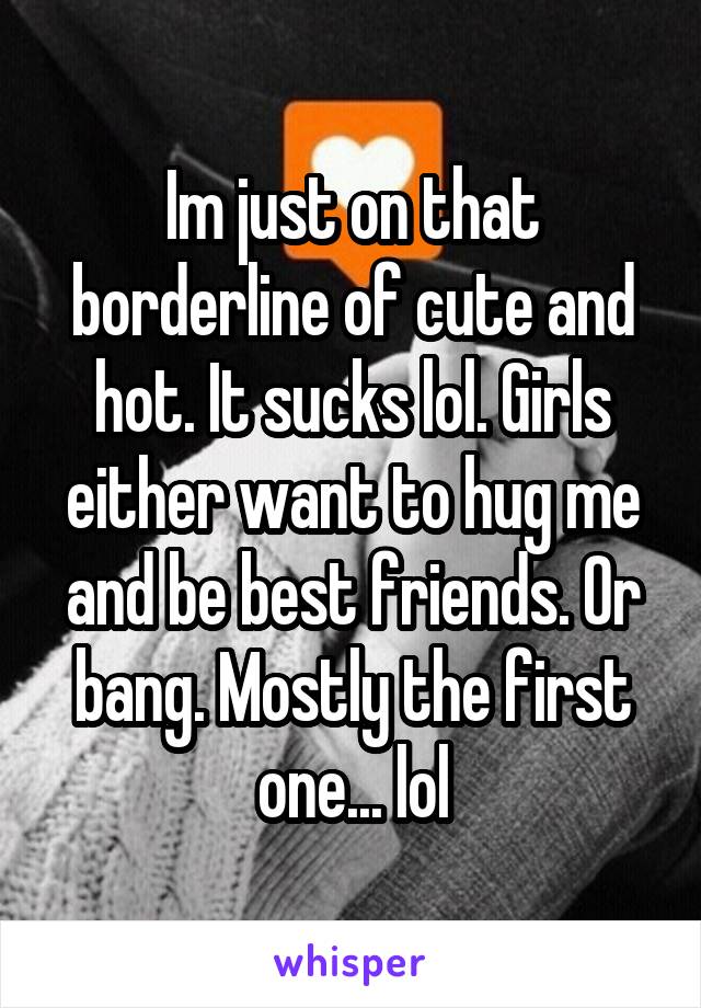 Im just on that borderline of cute and hot. It sucks lol. Girls either want to hug me and be best friends. Or bang. Mostly the first one... lol