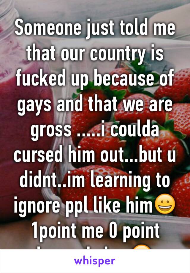 Someone just told me that our country is fucked up because of gays and that we are gross .....i coulda cursed him out...but u didnt..im learning to ignore ppl like him😀1point me 0 point homophobes😋