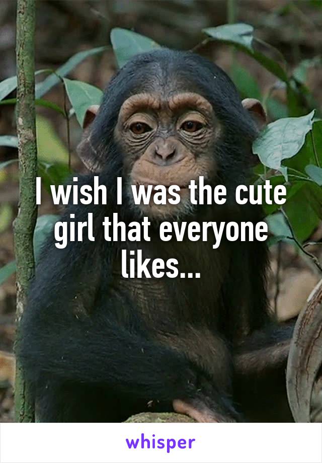 I wish I was the cute girl that everyone likes...