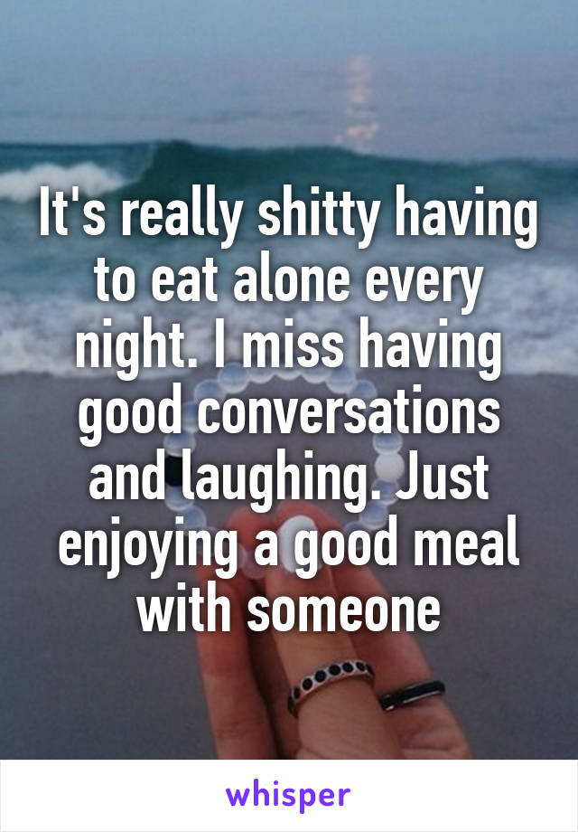 It's really shitty having to eat alone every night. I miss having good conversations and laughing. Just enjoying a good meal with someone