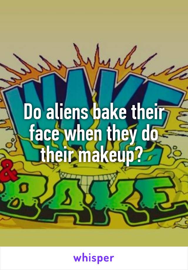 Do aliens bake their face when they do their makeup? 