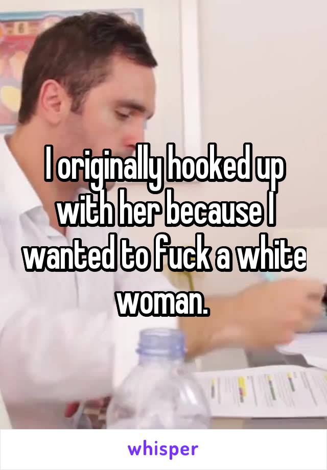 I originally hooked up with her because I wanted to fuck a white woman. 