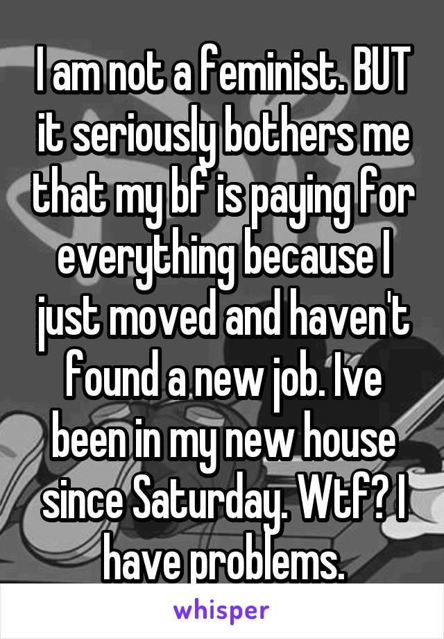 I am not a feminist. BUT it seriously bothers me that my bf is paying for everything because I just moved and haven't found a new job. Ive been in my new house since Saturday. Wtf? I have problems.