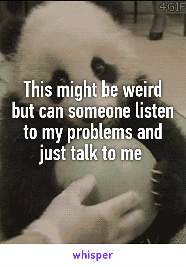 This might be weird but can someone listen to my problems and just talk to me 
