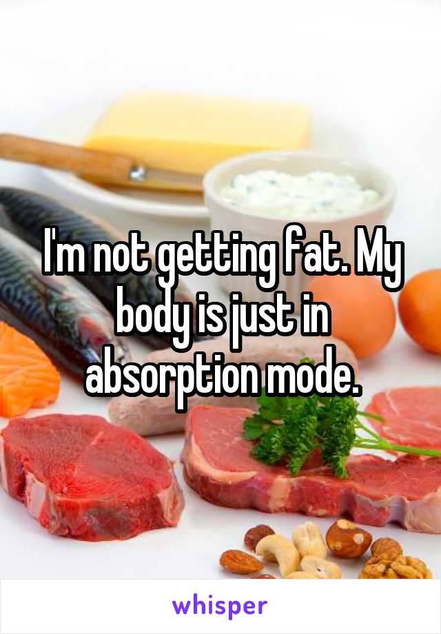 I'm not getting fat. My body is just in absorption mode.