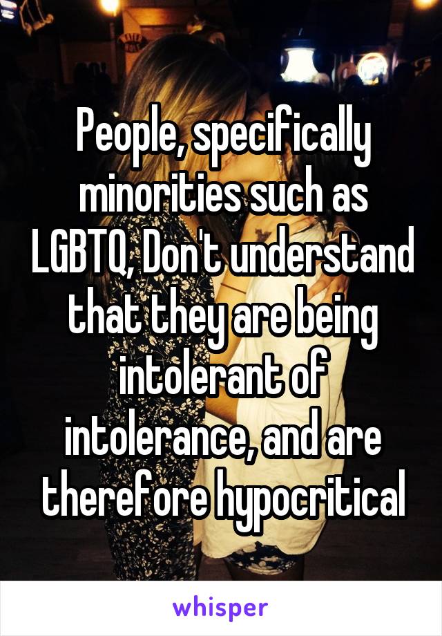 People, specifically minorities such as LGBTQ, Don't understand that they are being intolerant of intolerance, and are therefore hypocritical