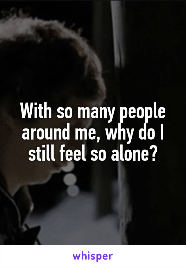 With so many people around me, why do I still feel so alone?