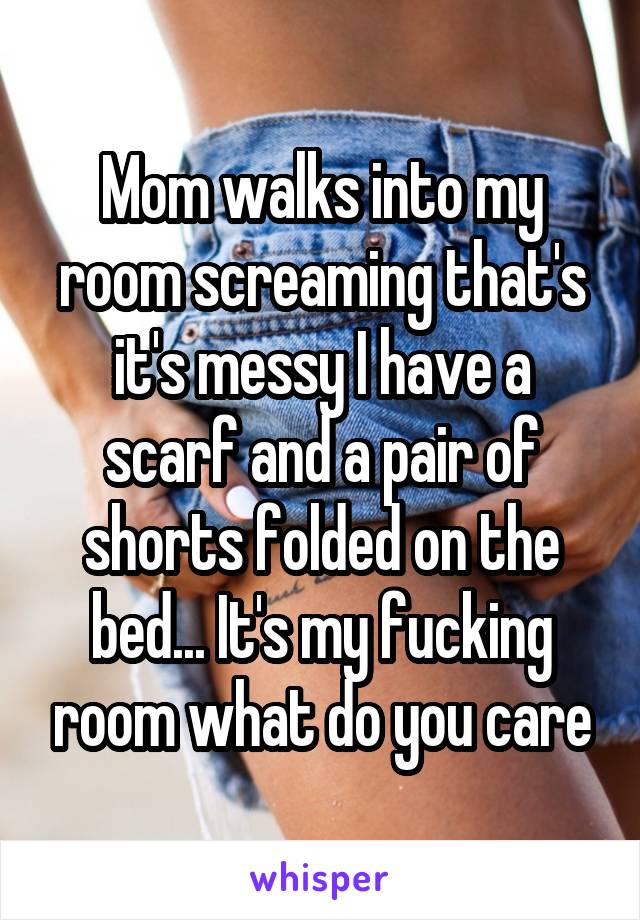 Mom walks into my room screaming that's it's messy I have a scarf and a pair of shorts folded on the bed... It's my fucking room what do you care