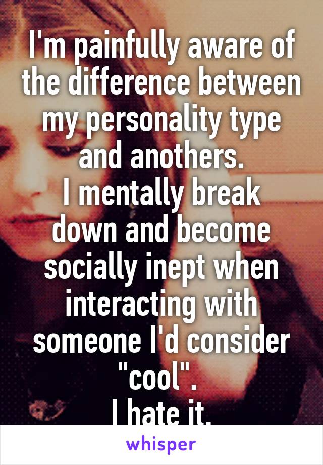 I'm painfully aware of the difference between my personality type and anothers.
I mentally break down and become socially inept when interacting with someone I'd consider "cool". 
I hate it.