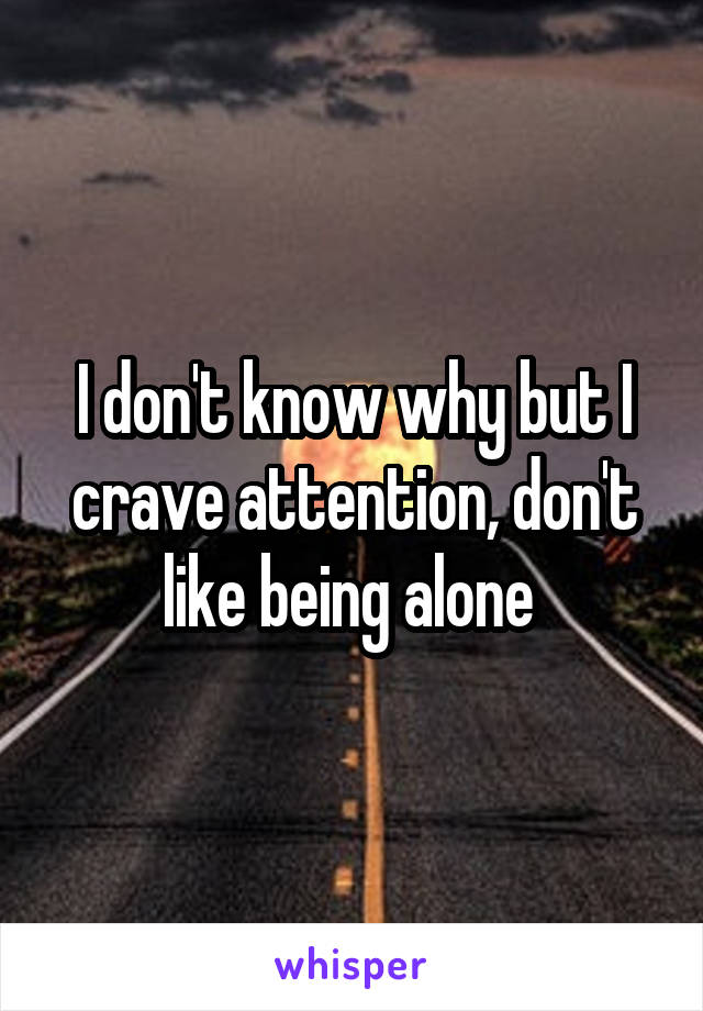 I don't know why but I crave attention, don't like being alone 