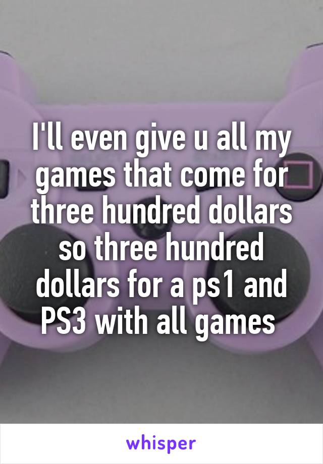 I'll even give u all my games that come for three hundred dollars so three hundred dollars for a ps1 and PS3 with all games 