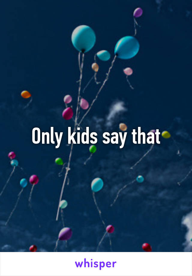 Only kids say that