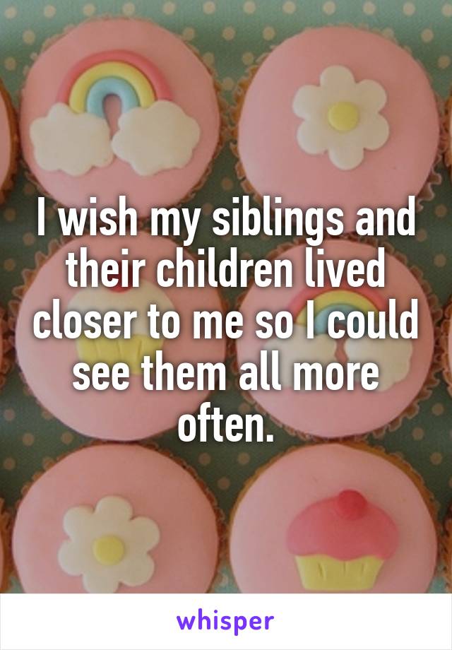 I wish my siblings and their children lived closer to me so I could see them all more often.