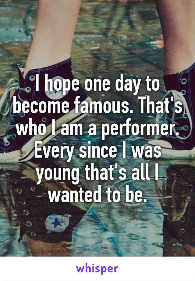 I hope one day to become famous. That's who I am a performer. Every since I was young that's all I wanted to be.