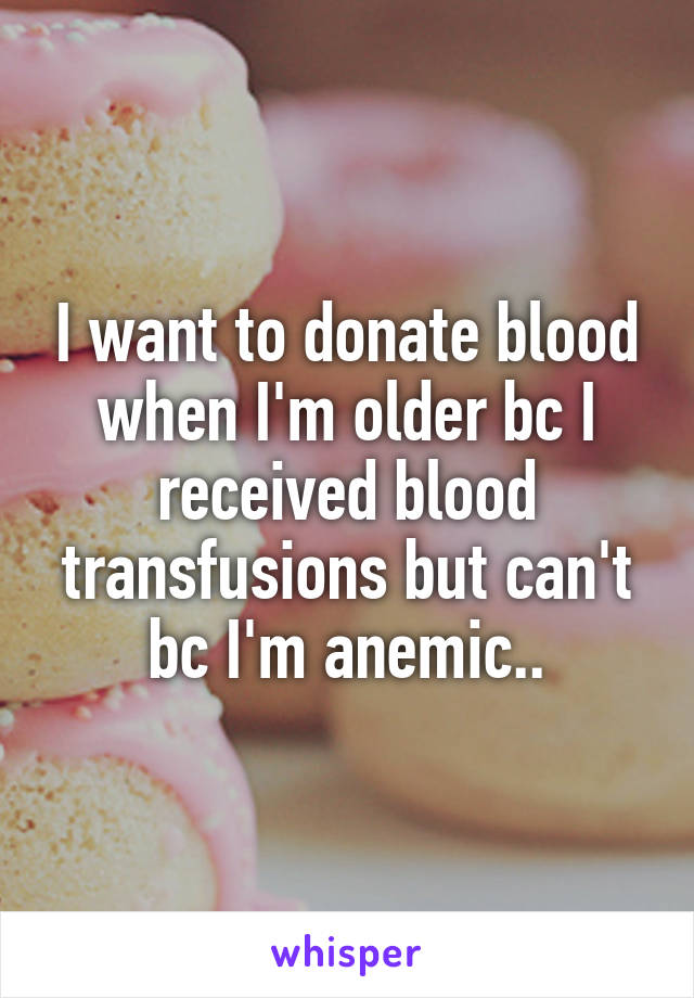 I want to donate blood when I'm older bc I received blood transfusions but can't bc I'm anemic..
