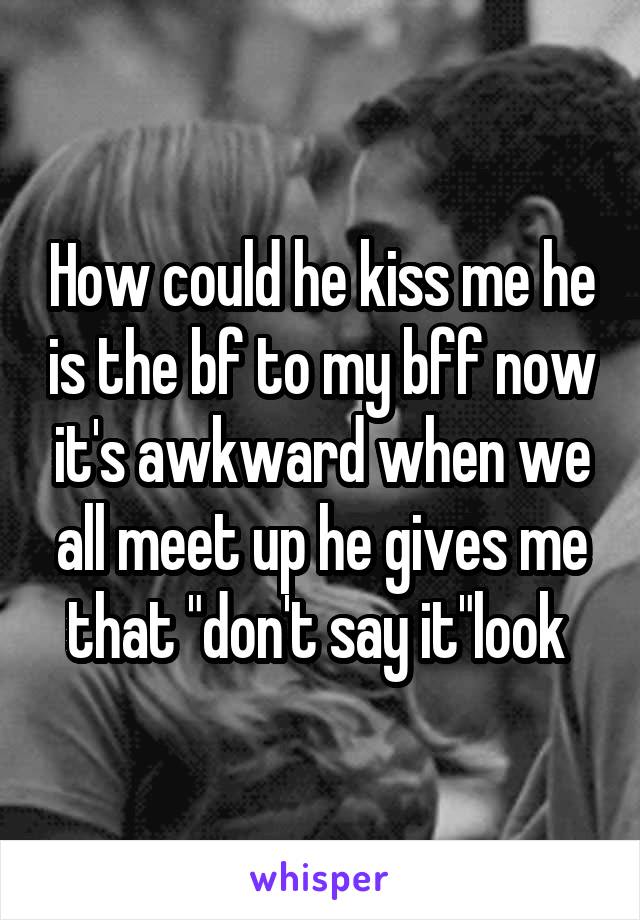 How could he kiss me he is the bf to my bff now it's awkward when we all meet up he gives me that "don't say it"look 